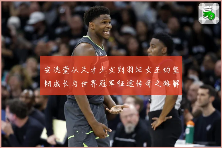 安洗莹从天才少女到羽坛女王的坚韧成长与世界冠军征途传奇之路解析：最新赛事动态与深度分析