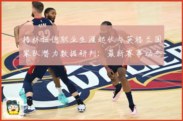 格林伍德职业生涯起伏与英格兰国家队潜力数据研判：最新赛事动态与深度分析