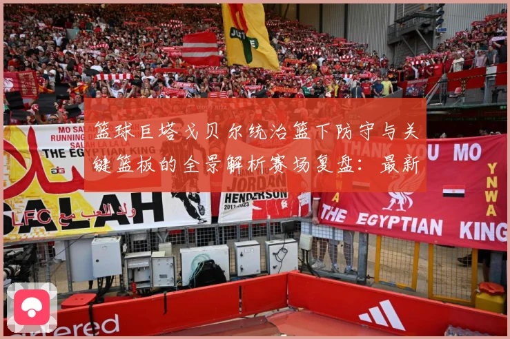 篮球巨塔戈贝尔统治篮下防守与关键篮板的全景解析赛场复盘：最新赛事动态与深度分析