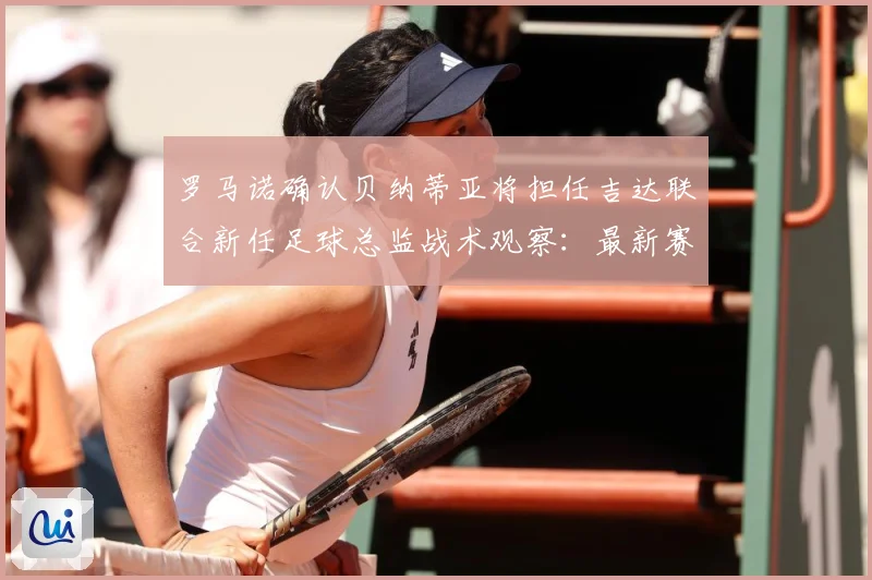 罗马诺确认贝纳蒂亚将担任吉达联合新任足球总监战术观察：最新赛事动态与深度分析