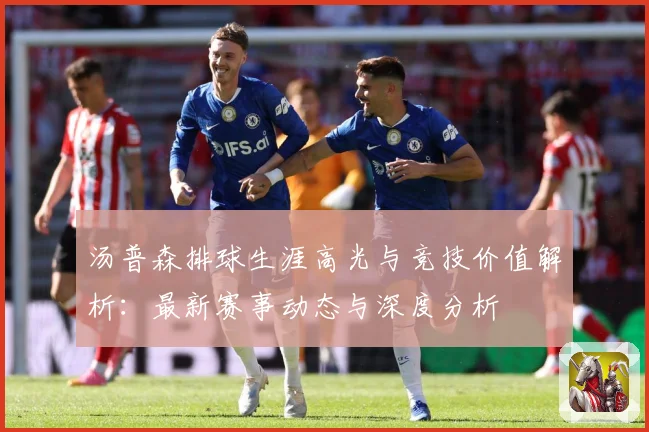 汤普森排球生涯高光与竞技价值解析：最新赛事动态与深度分析