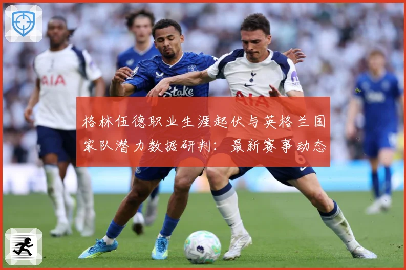 格林伍德职业生涯起伏与英格兰国家队潜力数据研判：最新赛事动态与深度分析