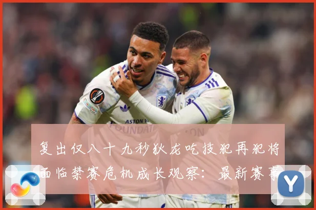 复出仅八十九秒狄龙吃技犯再犯将面临禁赛危机成长观察：最新赛事动态与深度分析