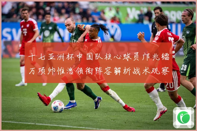 十七亚洲杯中国队核心球员邝兆镭万项帅惟浩领衔阵容解析战术观察：最新赛事动态与深度分析
