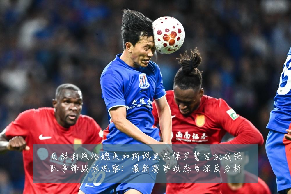 瓦诺利风格媲美加斯佩里尼保罗誓言挑战强队争锋战术观察:最新赛事动态与深度分析
