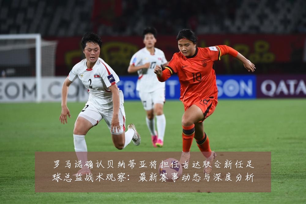 罗马诺确认贝纳蒂亚将担任吉达联合新任足球总监战术观察:最新赛事动态与深度分析