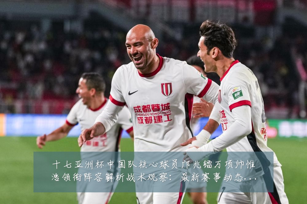 十七亚洲杯中国队核心球员邝兆镭万项帅惟浩领衔阵容解析战术观察:最新赛事动态与深度分析