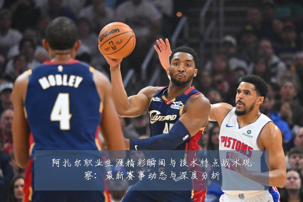 阿扎尔职业生涯精彩瞬间与技术特点战术观察：最新赛事动态与深度分析